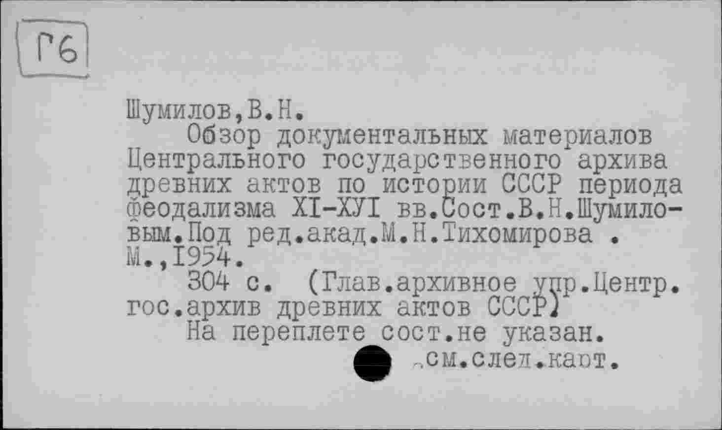 ﻿Шумилов,B.H.
Обзор документальных материалов Центрального государственного архива древних актов по истории СССР периода Феодализма ХІ-ХУІ вв.Сост.В.Н.Шумиловым. Под ред.акад.М.Н.Тихомирова . М.,1954.
304 с. (Глав.архивное упр.Центр, гос.архив древних актов СССР)
На переплете сост.не указан.
Л .см. след .'каст.